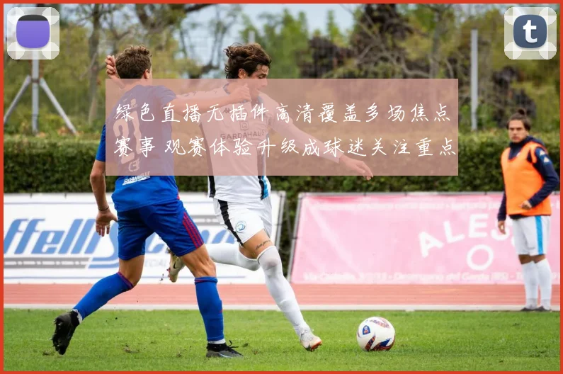 绿色直播无插件高清覆盖多场焦点赛事 观赛体验升级成球迷关注重点