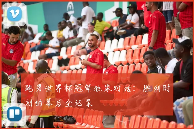 跑男世界杯冠军独家对话：胜利时刻的幕后全记录