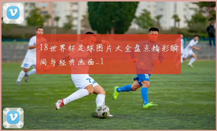 18世界杯足球图片大全盘点精彩瞬间与经典画面_1