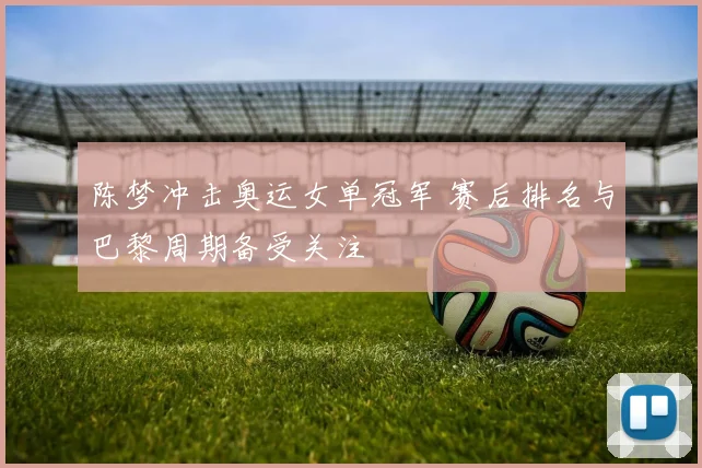 陈梦冲击奥运女单冠军 赛后排名与巴黎周期备受关注