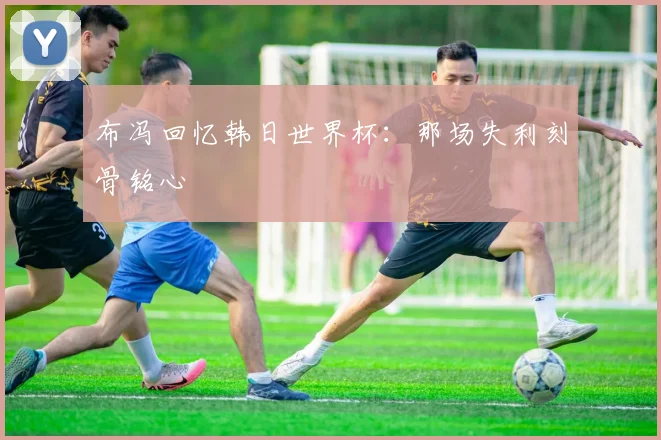 布冯回忆韩日世界杯：那场失利刻骨铭心