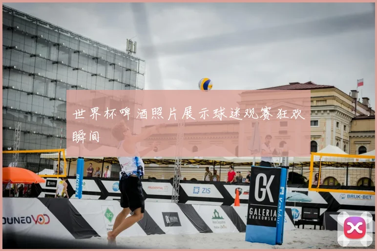 世界杯啤酒照片展示球迷观赛狂欢瞬间