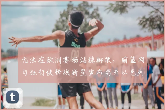 无法在欧洲赛场站稳脚跟，前篮网与独行侠锋线新星宣布离开以色列球队_爱德华兹_1_CBA