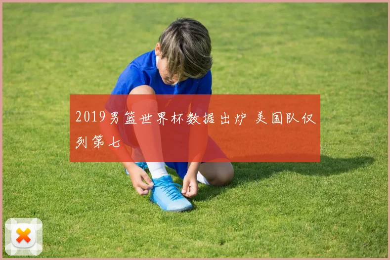 2019男篮世界杯数据出炉 美国队仅列第七