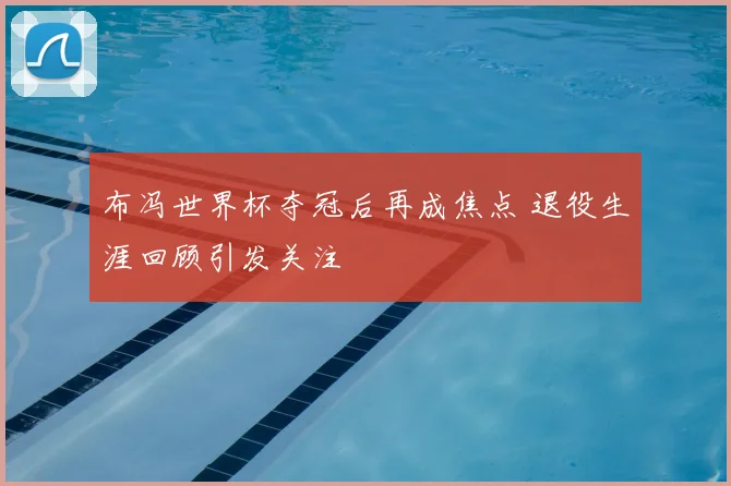 布冯世界杯夺冠后再成焦点 退役生涯回顾引发关注