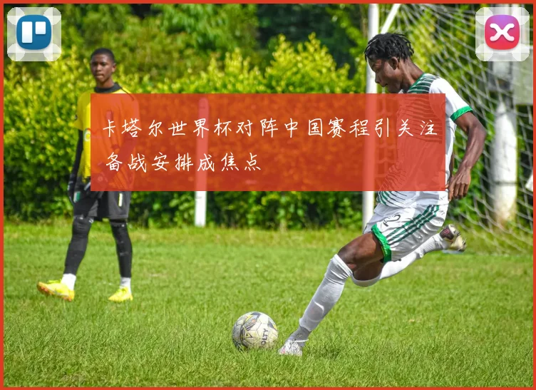 卡塔尔世界杯对阵中国赛程引关注 备战安排成焦点