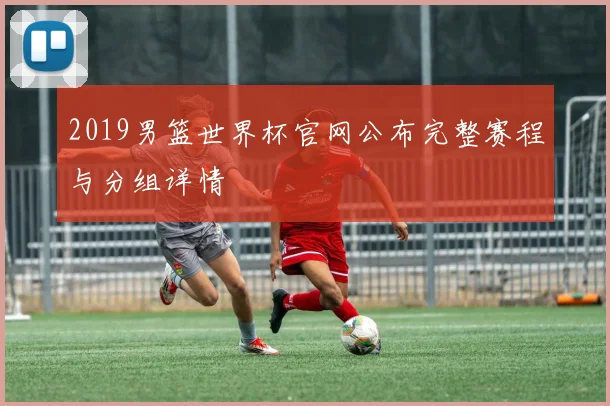 2019男篮世界杯官网公布完整赛程与分组详情