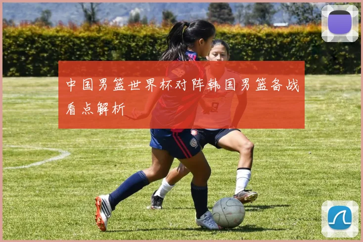 中国男篮世界杯对阵韩国男篮备战看点解析
