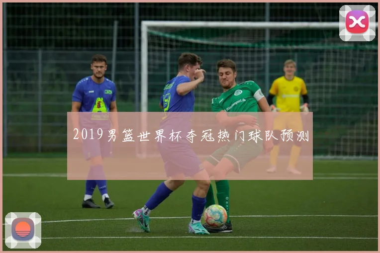 2019男篮世界杯夺冠热门球队预测